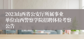 2023山西省公安厅所属事业单位山西警察学院招聘体检考察公告