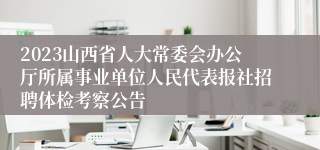 2023山西省人大常委会办公厅所属事业单位人民代表报社招聘体检考察公告