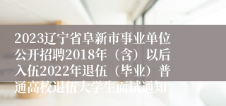 2023辽宁省阜新市事业单位公开招聘2018年（含）以后入伍2022年退伍（毕业）普通高校退伍大学生面试通知