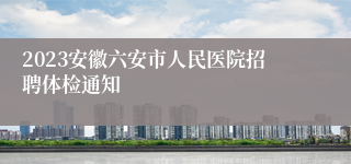 2023安徽六安市人民医院招聘体检通知