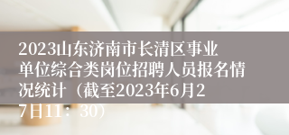 2023山东济南市长清区事业单位综合类岗位招聘人员报名情况统计（截至2023年6月27日11：30）