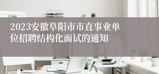 2023安徽阜阳市市直事业单位招聘结构化面试的通知