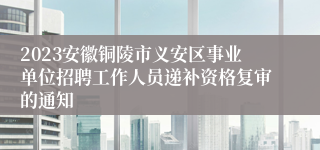 2023安徽铜陵市义安区事业单位招聘工作人员递补资格复审的通知