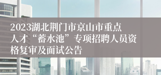 2023湖北荆门市京山市重点人才“蓄水池”专项招聘人员资格复审及面试公告