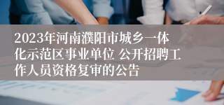 2023年河南濮阳市城乡一体化示范区事业单位 公开招聘工作人员资格复审的公告