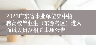 2023广东省事业单位集中招聘高校毕业生（东源考区）进入面试人员及相关事项公告