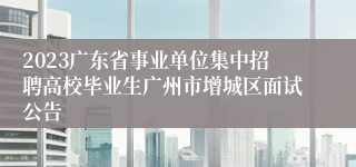 2023广东省事业单位集中招聘高校毕业生广州市增城区面试公告