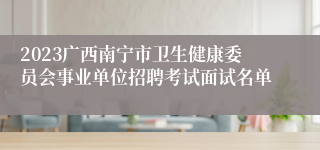 2023广西南宁市卫生健康委员会事业单位招聘考试面试名单