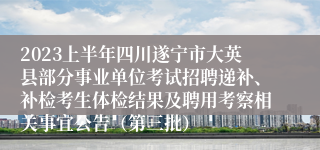 2023上半年四川遂宁市大英县部分事业单位考试招聘递补、补检考生体检结果及聘用考察相关事宜公告（第三批）