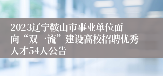 2023辽宁鞍山市事业单位面向“双一流”建设高校招聘优秀人才54人公告