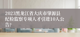 2023黑龙江省大庆市肇源县纪检监察专项人才引进10人公告?