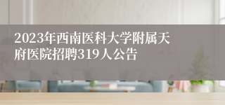 2023年西南医科大学附属天府医院招聘319人公告