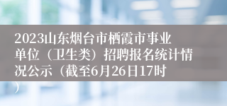 2023山东烟台市栖霞市事业单位（卫生类）招聘报名统计情况公示（截至6月26日17时）