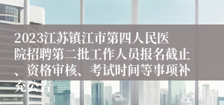 2023江苏镇江市第四人民医院招聘第二批工作人员报名截止、资格审核、考试时间等事项补充公告