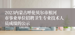 2023内蒙古呼伦贝尔市根河市事业单位招聘卫生专业技术人员成绩的公示