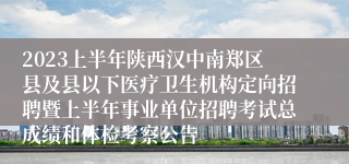 2023上半年陕西汉中南郑区县及县以下医疗卫生机构定向招聘暨上半年事业单位招聘考试总成绩和体检考察公告