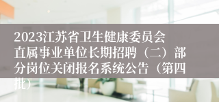 2023江苏省卫生健康委员会直属事业单位长期招聘（二）部分岗位关闭报名系统公告（第四批）