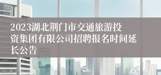 2023湖北荆门市交通旅游投资集团有限公司招聘报名时间延长公告