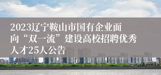 2023辽宁鞍山市国有企业面向“双一流”建设高校招聘优秀人才25人公告