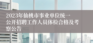 2023年仙桃市事业单位统一公开招聘工作人员体检合格及考察公告