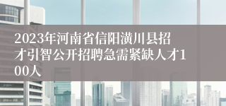 2023年河南省信阳潢川县招才引智公开招聘急需紧缺人才100人