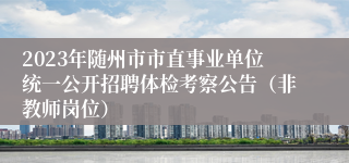 2023年随州市市直事业单位统一公开招聘体检考察公告（非教师岗位）