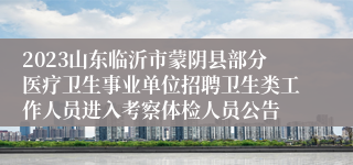 2023山东临沂市蒙阴县部分医疗卫生事业单位招聘卫生类工作人员进入考察体检人员公告