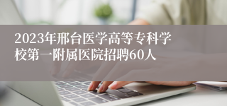 2023年邢台医学高等专科学校第一附属医院招聘60人