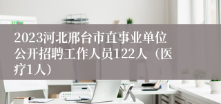 2023河北邢台市直事业单位公开招聘工作人员122人（医疗1人）