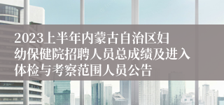 2023上半年内蒙古自治区妇幼保健院招聘人员总成绩及进入体检与考察范围人员公告