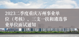 2023二季度重庆万州事业单位（考核）、三支一扶和遴选事业单位面试通知