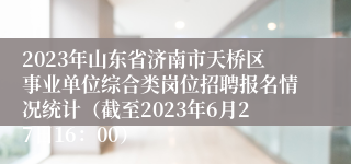 2023年山东省济南市天桥区事业单位综合类岗位招聘报名情况统计（截至2023年6月27日16：00）