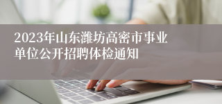 2023年山东潍坊高密市事业单位公开招聘体检通知