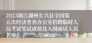 2023浙江湖州长兴县全国第五次经济普查办公室招聘临时人员考试笔试成绩及入围面试人员名单公示