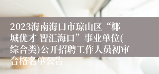 2023海南海口市琼山区“椰城优才 智汇海口”事业单位(综合类)公开招聘工作人员初审合格名单公告