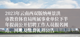 2023年云南西双版纳州景洪市教育体育局所属事业单位下半年提前公开招聘工作人员报名网站、网址及缴费流程公告