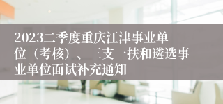 2023二季度重庆江津事业单位（考核）、三支一扶和遴选事业单位面试补充通知