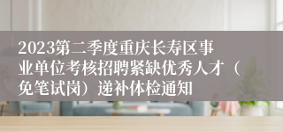 2023第二季度重庆长寿区事业单位考核招聘紧缺优秀人才（免笔试岗）递补体检通知