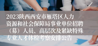 2023陕西西安市雁塔区人力资源和社会保障局事业单位招聘（募）人员、高层次及紧缺特殊专业人才体检考察安排公告