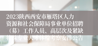 2023陕西西安市雁塔区人力资源和社会保障局事业单位招聘（募）工作人员、高层次及紧缺特殊专业人才体检考察安排公告