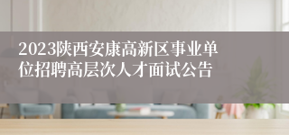 2023陕西安康高新区事业单位招聘高层次人才面试公告