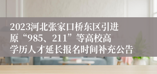 2023河北张家口桥东区引进原“985、211”等高校高学历人才延长报名时间补充公告