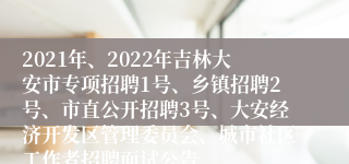 2021年、2022年吉林大安市专项招聘1号、乡镇招聘2号、市直公开招聘3号、大安经济开发区管理委员会、城市社区工作者招聘面试公告