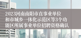 2023河南南阳市直事业单位和市城乡一体化示范区等3个功能区所属事业单位招聘资格确认公告