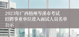 2023年广西梧州岑溪市考试招聘事业单位进入面试人员名单公示