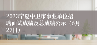 2023宁夏中卫市事业单位招聘面试成绩及总成绩公示（6月27日）