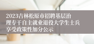 2023吉林松原市招聘基层治理专干自主就业退役大学生士兵享受政策性加分公示