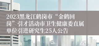 2023黑龙江鹤岗市“金鹤回岗”引才活动市卫生健康委直属单位引进研究生25人公告