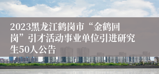 2023黑龙江鹤岗市“金鹤回岗”引才活动事业单位引进研究生50人公告