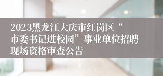 2023黑龙江大庆市红岗区“市委书记进校园”事业单位招聘现场资格审查公告